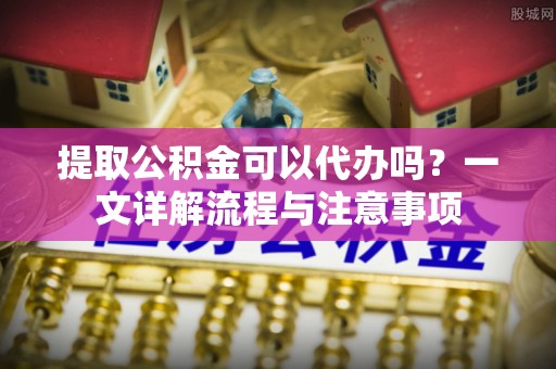 长宁提取公积金可以代办吗？一文详解流程与注意事项