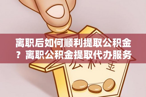 长宁离职后如何顺利提取公积金？离职公积金提取代办服务帮你搞定！