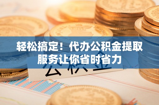 长宁轻松搞定！代办公积金提取服务让你省时省力